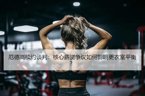 厄德高续约谈判：核心薪资争议如何影响更衣室平衡？